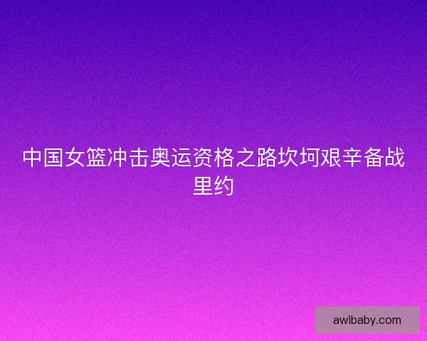 中国女篮冲击奥运资格之路坎坷艰辛备战里约