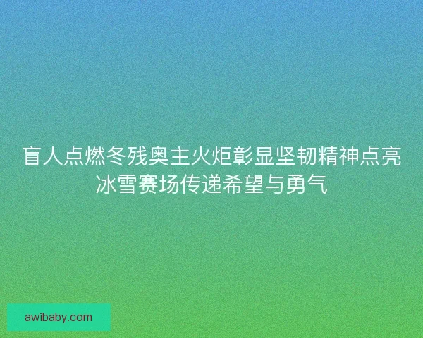 盲人点燃冬残奥主火炬彰显坚韧精神点亮冰雪赛场传递希望与勇气