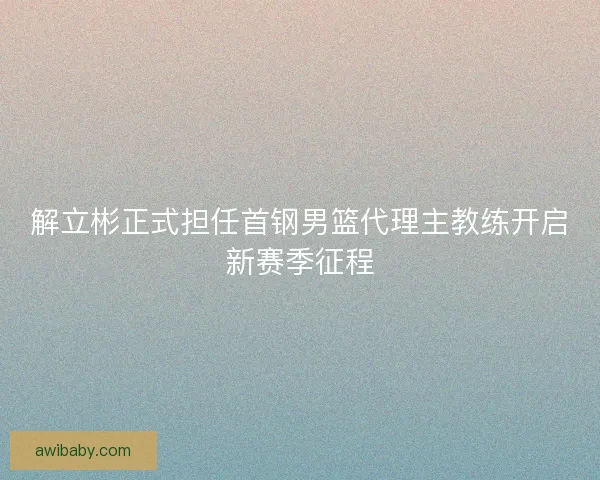 解立彬正式担任首钢男篮代理主教练开启新赛季征程 解立彬正式担任首钢男篮代理主教练开启新赛季征程