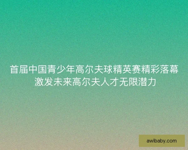 首届中国青少年高尔夫球精英赛精彩落幕 激发未来高尔夫人才无限潜力 首届中国青少年高尔夫球精英赛精彩落幕 激发未来高尔夫人才无限潜力