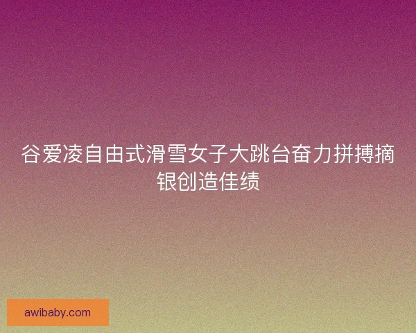 谷爱凌自由式滑雪女子大跳台奋力拼搏摘银创造佳绩 谷爱凌自由式滑雪女子大跳台奋力拼搏摘银创造佳绩