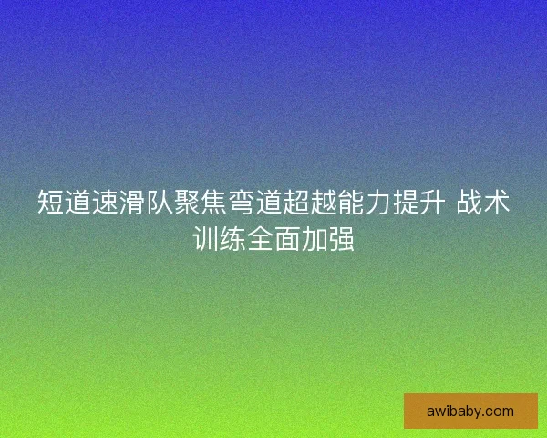 短道速滑队聚焦弯道超越能力提升 战术训练全面加强 短道速滑队聚焦弯道超越能力提升 战术训练全面加强