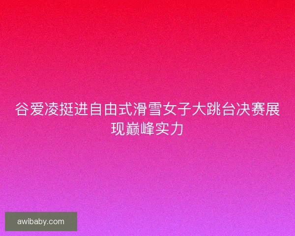 谷爱凌挺进自由式滑雪女子大跳台决赛展现巅峰实力