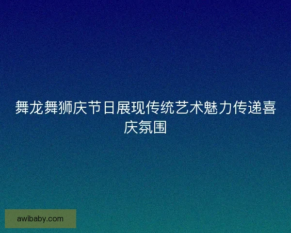 舞龙舞狮庆节日展现传统艺术魅力传递喜庆氛围