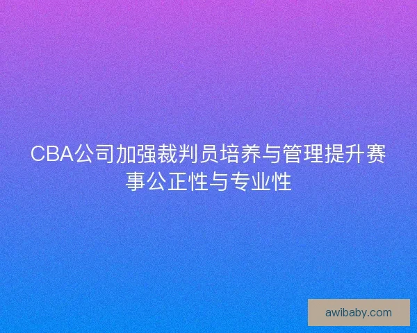 CBA公司加强裁判员培养与管理提升赛事公正性与专业性 CBA公司加强裁判员培养与管理提升赛事公正性与专业性