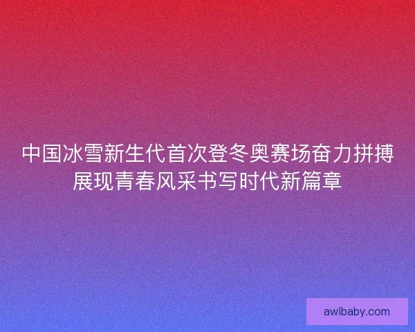 中国冰雪新生代首次登冬奥赛场奋力拼搏展现青春风采书写时代新篇章 中国冰雪新生代首次登冬奥赛场奋力拼搏展现青春风采书写时代新篇章
